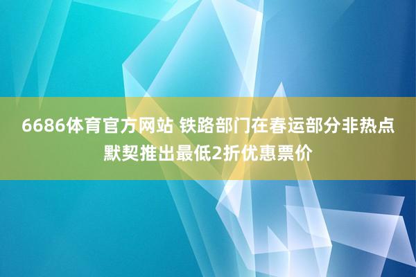 6686体育官方网站 铁路部门在春运部分非热点默契推出最低2折优惠票价