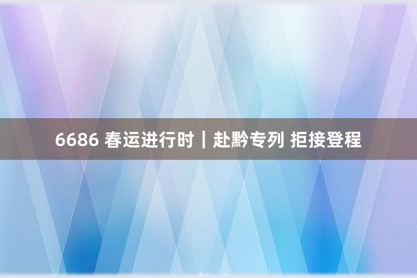 6686 春运进行时｜赴黔专列 拒接登程