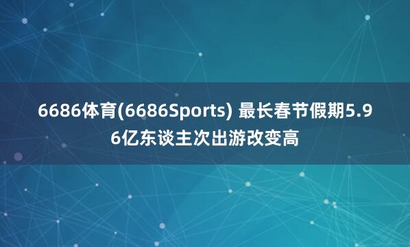 6686体育(6686Sports) 最长春节假期5.96亿东谈主次出游改变高