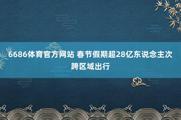 6686体育官方网站 春节假期超28亿东说念主次跨区域出行