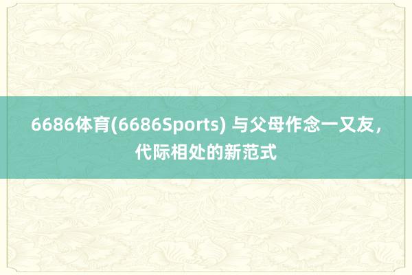6686体育(6686Sports) 与父母作念一又友，代际相处的新范式