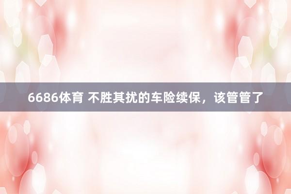 6686体育 不胜其扰的车险续保，该管管了