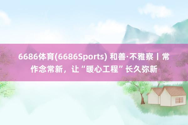 6686体育(6686Sports) 和善·不雅察丨常作念常新，让“暖心工程”长久弥新