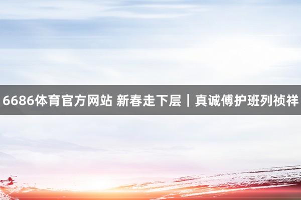 6686体育官方网站 新春走下层｜真诚傅护班列祯祥