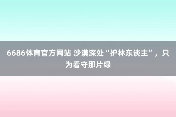 6686体育官方网站 沙漠深处“护林东谈主”，只为看守那片绿