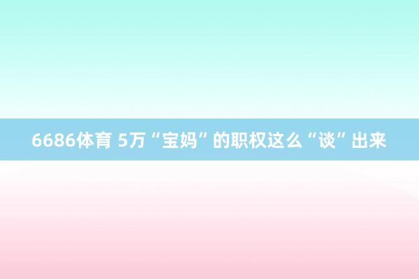 6686体育 5万“宝妈”的职权这么“谈”出来