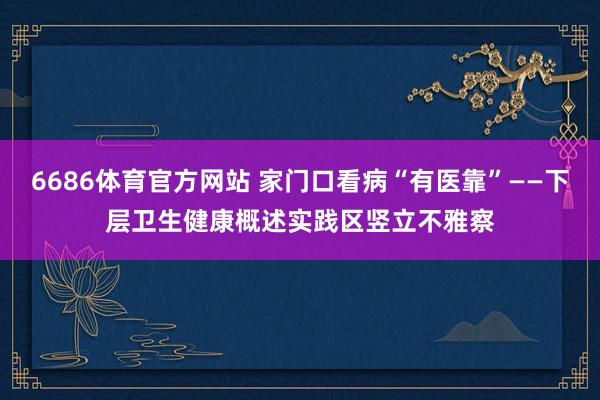 6686体育官方网站 家门口看病“有医靠”——下层卫生健康概述实践区竖立不雅察