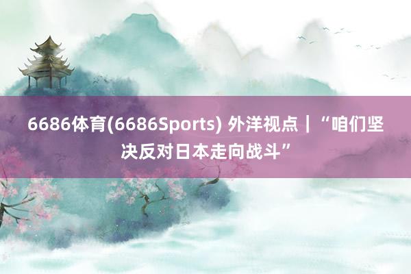 6686体育(6686Sports) 外洋视点｜“咱们坚决反对日本走向战斗”