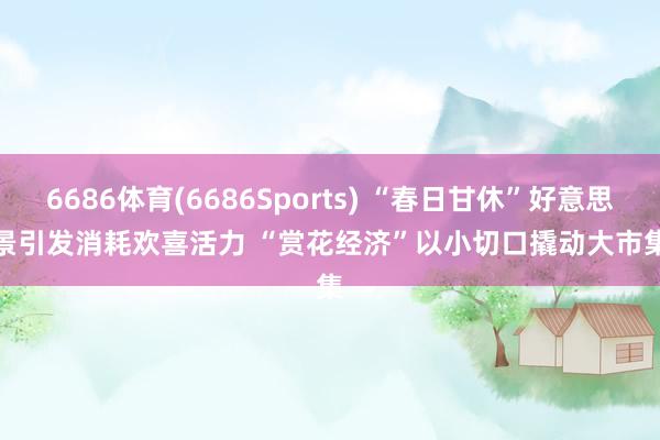 6686体育(6686Sports) “春日甘休”好意思景引发消耗欢喜活力 “赏花经济”以小切口撬动大市集
