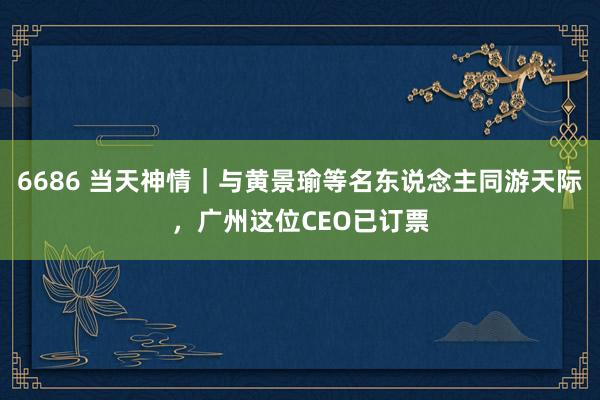 6686 当天神情｜与黄景瑜等名东说念主同游天际，广州这位CEO已订票