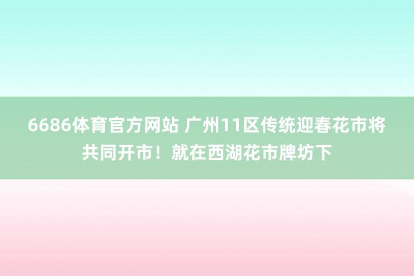 6686体育官方网站 广州11区传统迎春花市将共同开市！就在西湖花市牌坊下