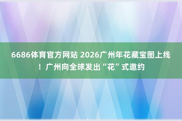 6686体育官方网站 2026广州年花藏宝图上线！广州向全球发出“花”式邀约