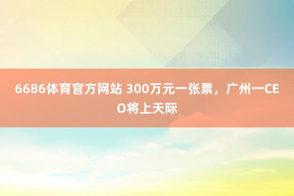 6686体育官方网站 300万元一张票，广州一CEO将上天际