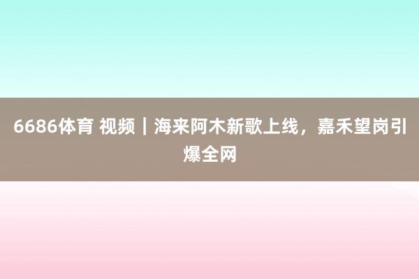 6686体育 视频｜海来阿木新歌上线，嘉禾望岗引爆全网