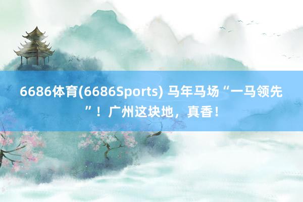 6686体育(6686Sports) 马年马场“一马领先”！广州这块地，真香！