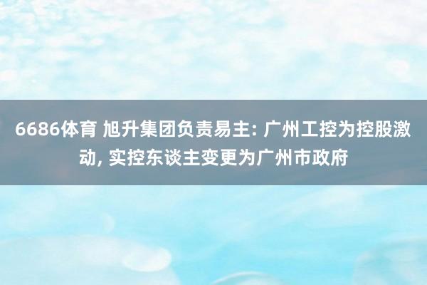 6686体育 旭升集团负责易主: 广州工控为控股激动, 实控东谈主变更为广州市政府