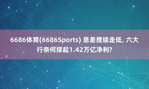 6686体育(6686Sports) 息差捏续走低, 六大行奈何撑起1.42万亿净利?