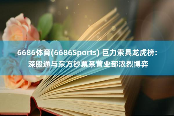 6686体育(6686Sports) 巨力索具龙虎榜: 深股通与东方钞票系营业部浓烈博弈