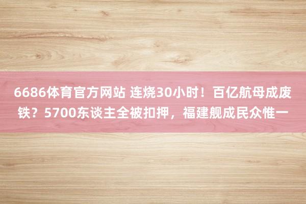 6686体育官方网站 连烧30小时！百亿航母成废铁？5700东谈主全被扣押，福建舰成民众惟一