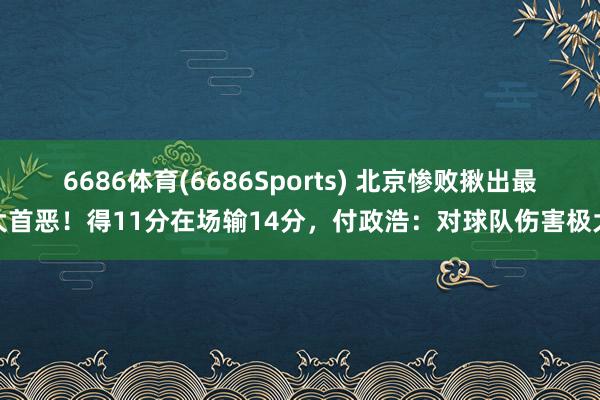 6686体育(6686Sports) 北京惨败揪出最大首恶！得11分在场输14分，付政浩：对球队伤害极大