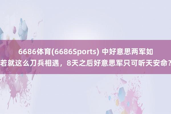 6686体育(6686Sports) 中好意思两军如若就这么刀兵相遇，8天之后好意思军只可听天安命？