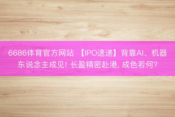 6686体育官方网站 【IPO速递】背靠AI、机器东说念主成见! 长盈精密赴港， 成色若何?