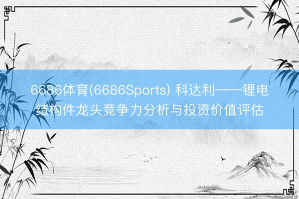 6686体育(6686Sports) 科达利——锂电结构件龙头竞争力分析与投资价值评估