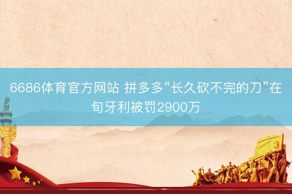 6686体育官方网站 拼多多“长久砍不完的刀”在旬牙利被罚2900万