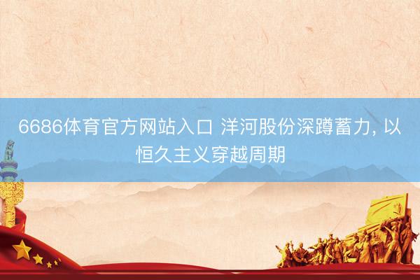6686体育官方网站入口 洋河股份深蹲蓄力， 以恒久主义穿越周期