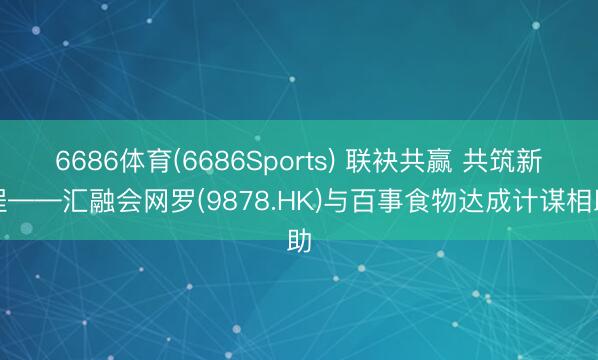 6686体育(6686Sports) 联袂共赢 共筑新程——汇融会网罗(9878.HK)与百事食物达成计谋相助