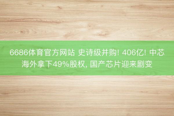 6686体育官方网站 史诗级并购! 406亿! 中芯海外拿下49%股权， 国产芯片迎来剧变