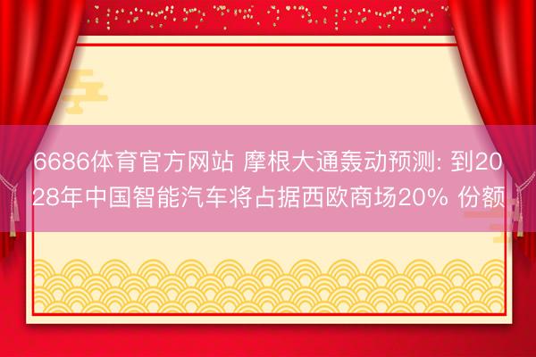 6686体育官方网站 摩根大通轰动预测: 到2028年中国智能汽车将占据西欧商场20% 份额