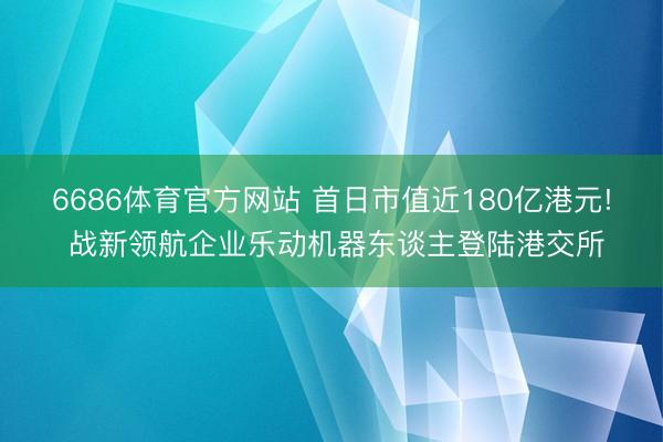 6686体育官方网站 首日市值近180亿港元! 战新领航企业乐动机器东谈主登陆港交所