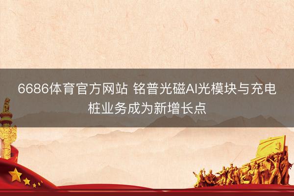 6686体育官方网站 铭普光磁AI光模块与充电桩业务成为新增长点