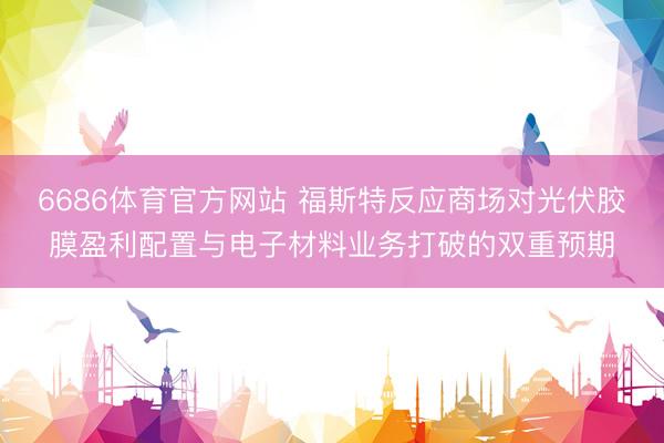 6686体育官方网站 福斯特反应商场对光伏胶膜盈利配置与电子材料业务打破的双重预期