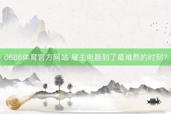 6686体育官方网站 雇主电器到了最难熬的时刻?