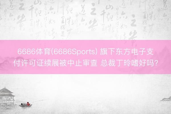 6686体育(6686Sports) 旗下东方电子支付许可证续展被中止审查 总裁丁玲嗜好吗?