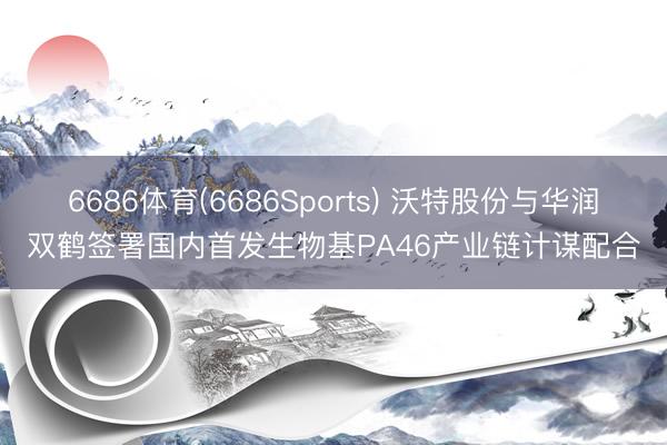 6686体育(6686Sports) 沃特股份与华润双鹤签署国内首发生物基PA46产业链计谋配合