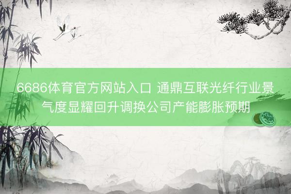 6686体育官方网站入口 通鼎互联光纤行业景气度显耀回升调换公司产能膨胀预期