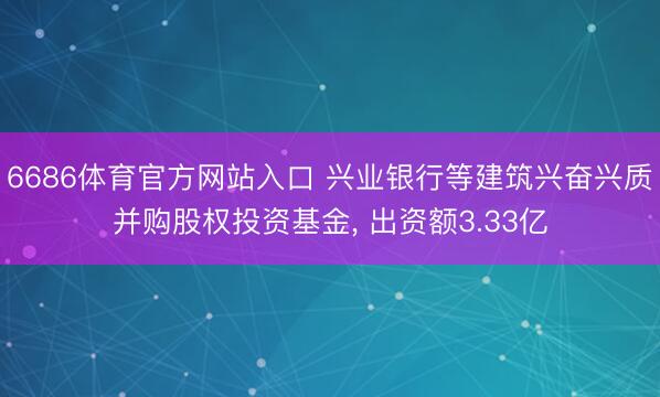 6686体育官方网站入口 兴业银行等建筑兴奋兴质并购股权投资基金， 出资额3.33亿