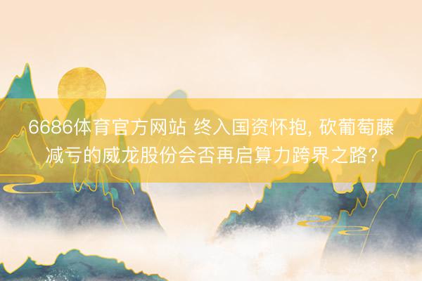 6686体育官方网站 终入国资怀抱， 砍葡萄藤减亏的威龙股份会否再启算力跨界之路?