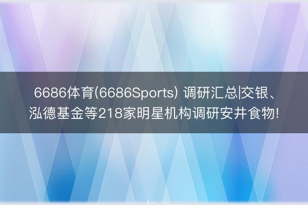 6686体育(6686Sports) 调研汇总|交银、泓德基金等218家明星机构调研安井食物!
