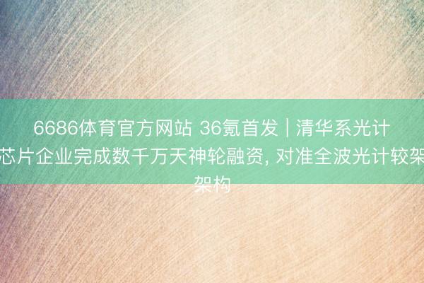 6686体育官方网站 36氪首发 | 清华系光计较芯片企业完成数千万天神轮融资， 对准全波光计较架构