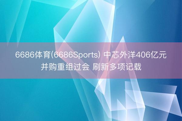 6686体育(6686Sports) 中芯外洋406亿元并购重组过会 刷新多项记载