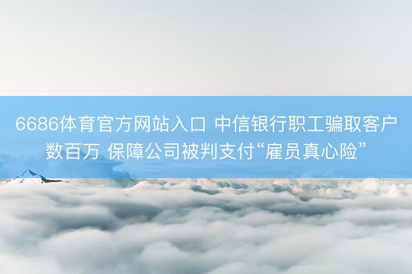 6686体育官方网站入口 中信银行职工骗取客户数百万 保障公司被判支付“雇员真心险”
