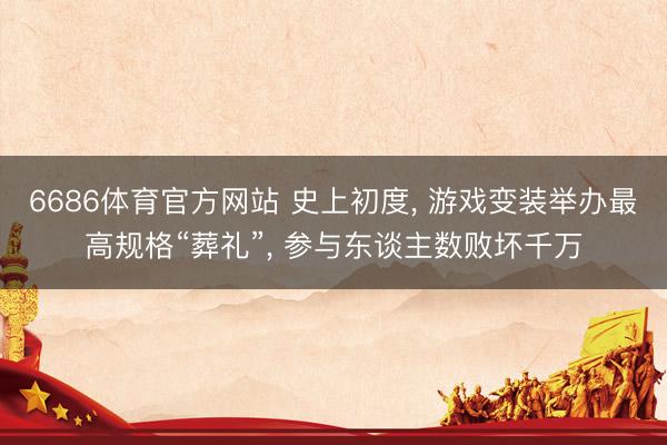 6686体育官方网站 史上初度， 游戏变装举办最高规格“葬礼”， 参与东谈主数败坏千万
