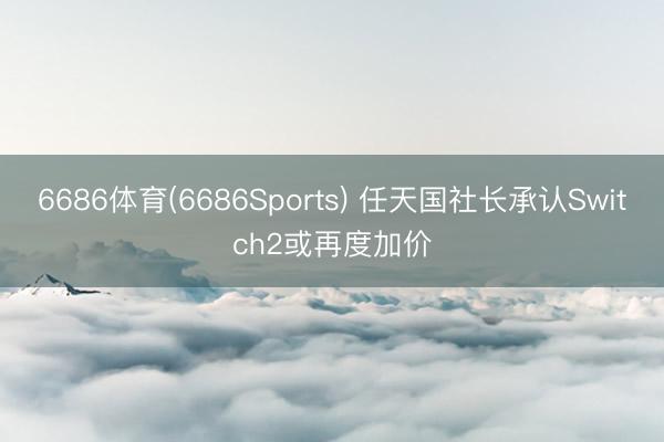 6686体育(6686Sports) 任天国社长承认Switch2或再度加价