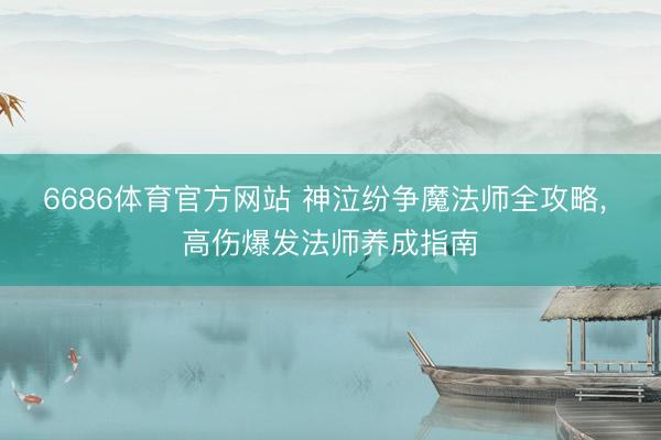 6686体育官方网站 神泣纷争魔法师全攻略， 高伤爆发法师养成指南