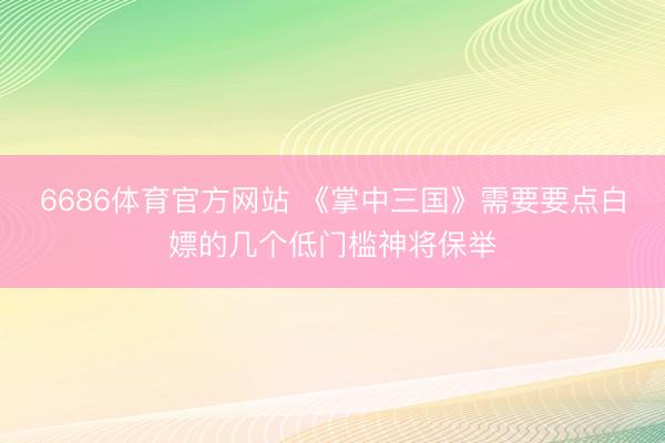 6686体育官方网站 《掌中三国》需要要点白嫖的几个低门槛神将保举