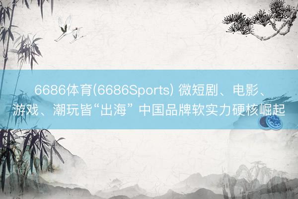 6686体育(6686Sports) 微短剧、电影、游戏、潮玩皆“出海” 中国品牌软实力硬核崛起